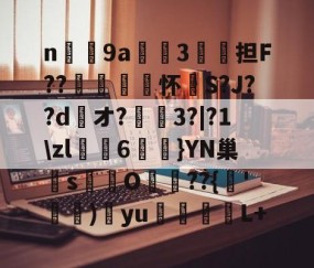 n庝9a櫝垞3€謥担F??敼袥怀S?J??d綾オ?3?|?1\zl猠貍6燂}YN巢檏s蚢鸌O葥??{朞'霕)訒yu胒L+的简单介绍-中国九游体育